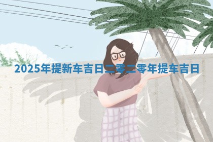 2025年提新车吉日 二零二零年提 🦏 车吉日 💉