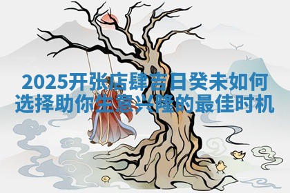 2025开张店肆吉日癸未如何选择助你生意 🏴 兴隆的 ♉ 最佳时机