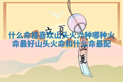 什么命格喜欢山头火_六 🥦 种哪种火命最好山头火 🌟 命和什么命最配