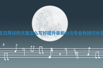 吉日拜访的文案怎么 😗 写好提升亲和力与专业性技巧 🀄 分享